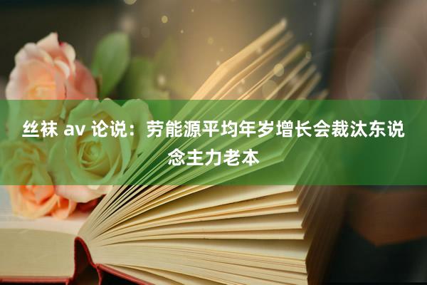 丝袜 av 论说：劳能源平均年岁增长会裁汰东说念主力老本