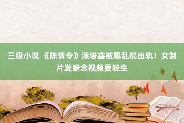 三级小说 《陈情令》漆培鑫被曝乱搞出轨！女制片发瞻念视频要轻生