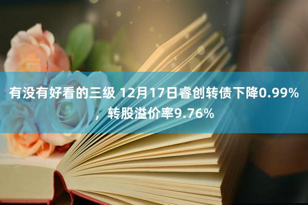 有没有好看的三级 12月17日睿创转债下降0.99%，转股溢价率9.76%