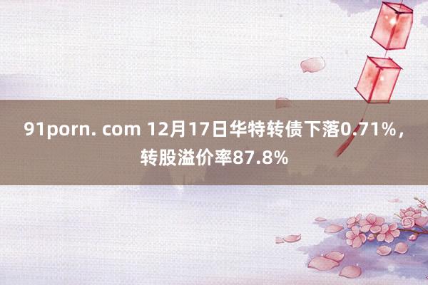 91porn. com 12月17日华特转债下落0.71%，转股溢价率87.8%