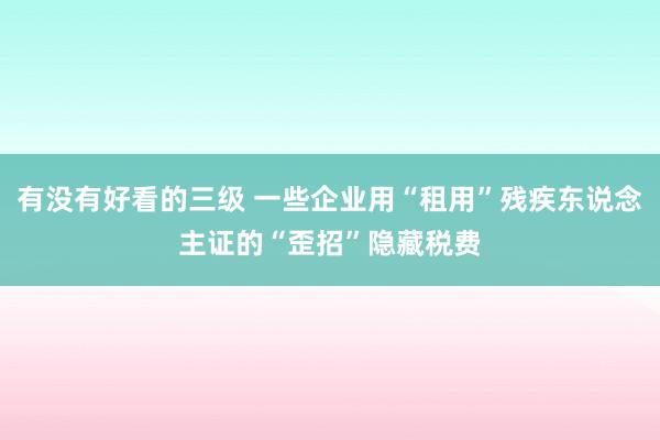 有没有好看的三级 一些企业用“租用”残疾东说念主证的“歪招”隐藏税费