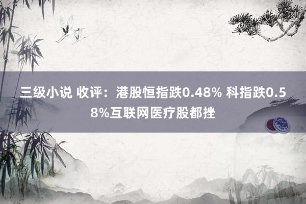 三级小说 收评：港股恒指跌0.48% 科指跌0.58%互联网医疗股都挫