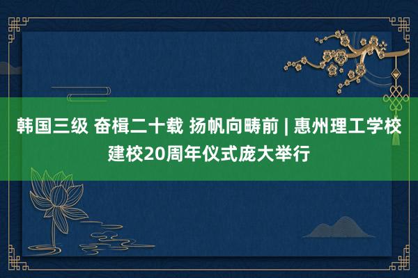 韩国三级 奋楫二十载 扬帆向畴前 | 惠州理工学校建校20周年仪式庞大举行