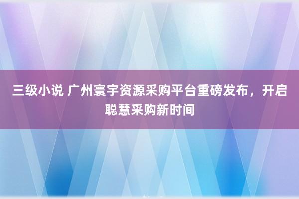 三级小说 广州寰宇资源采购平台重磅发布，开启聪慧采购新时间