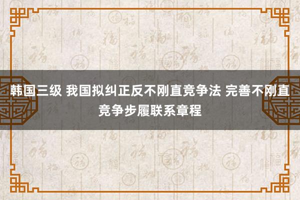 韩国三级 我国拟纠正反不刚直竞争法 完善不刚直竞争步履联系章程