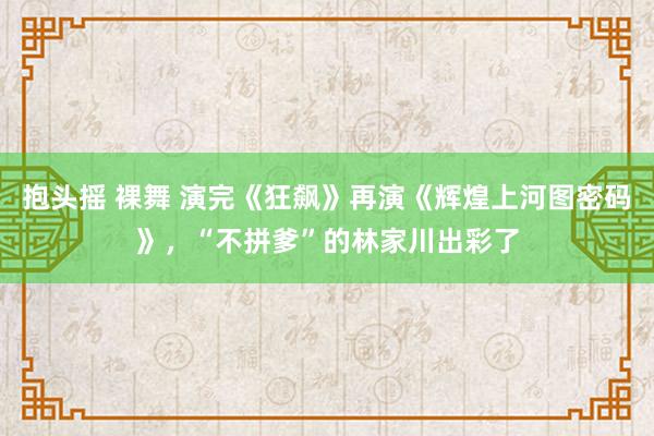 抱头摇 裸舞 演完《狂飙》再演《辉煌上河图密码》，“不拼爹”的林家川出彩了