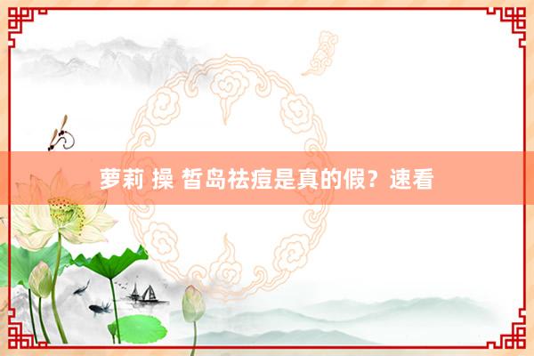 萝莉 操 皙岛祛痘是真的假？速看