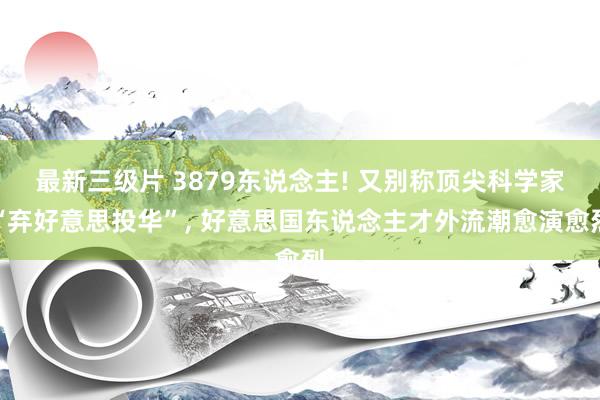 最新三级片 3879东说念主! 又别称顶尖科学家“弃好意思投华”， 好意思国东说念主才外流潮愈演愈烈