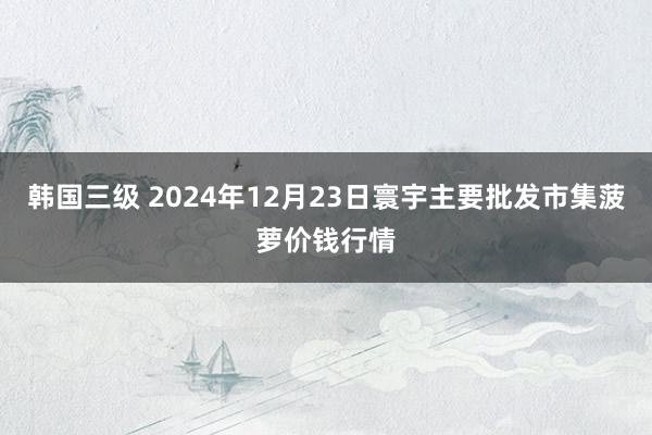 韩国三级 2024年12月23日寰宇主要批发市集菠萝价钱行情