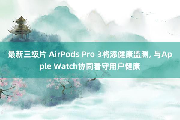 最新三级片 AirPods Pro 3将添健康监测， 与Apple Watch协同看守用户健康