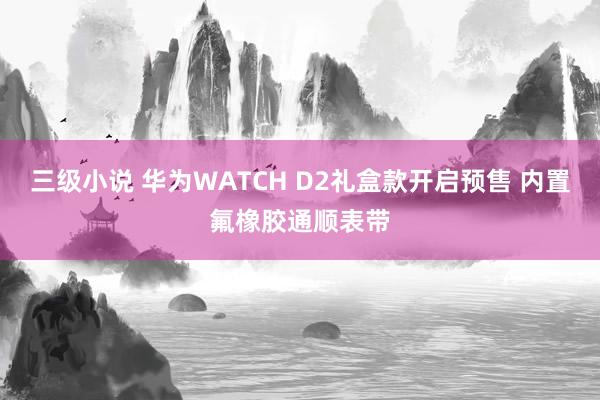 三级小说 华为WATCH D2礼盒款开启预售 内置氟橡胶通顺表带