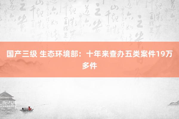 国产三级 生态环境部：十年来查办五类案件19万多件
