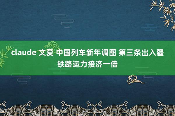 claude 文爱 中国列车新年调图 第三条出入疆铁路运力接济一倍