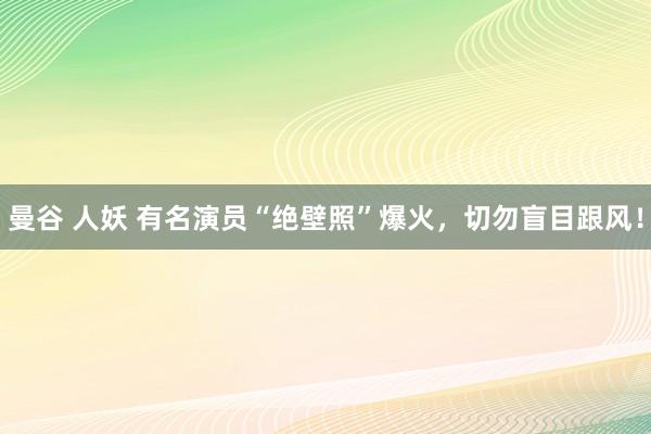 曼谷 人妖 有名演员“绝壁照”爆火，切勿盲目跟风！