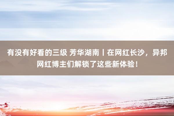 有没有好看的三级 芳华湖南丨在网红长沙，异邦网红博主们解锁了这些新体验！