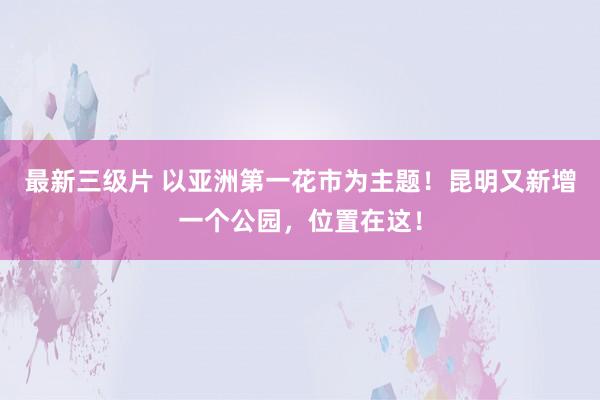 最新三级片 以亚洲第一花市为主题！昆明又新增一个公园，位置在这！