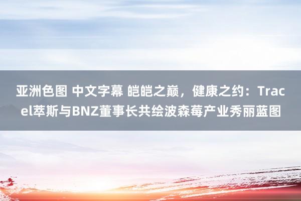 亚洲色图 中文字幕 皑皑之巅，健康之约：Tracel萃斯与BNZ董事长共绘波森莓产业秀丽蓝图