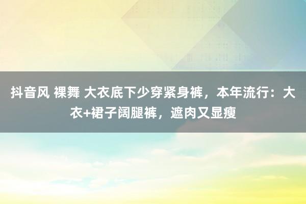 抖音风 裸舞 大衣底下少穿紧身裤，本年流行：大衣+裙子阔腿裤，遮肉又显瘦