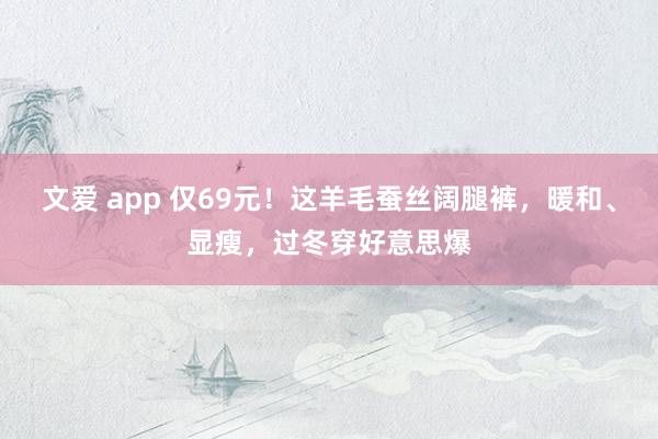 文爱 app 仅69元！这羊毛蚕丝阔腿裤，暖和、显瘦，过冬穿好意思爆