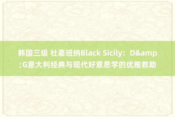 韩国三级 杜嘉班纳Black Sicily：D&G意大利经典与现代好意思学的优雅救助