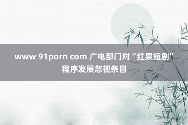 www 91porn com 广电部门对“红果短剧”程序发展忽视条目