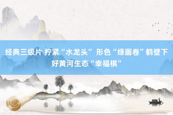 经典三级片 拧紧“水龙头” 形色“绿画卷”鹤壁下好黄河生态“幸福棋”