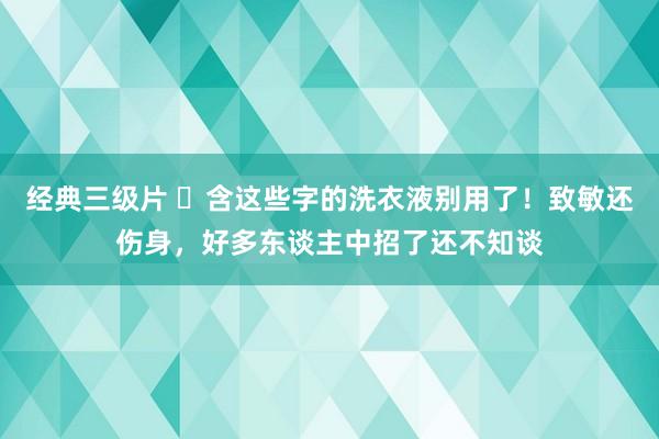 经典三级片 ​含这些字的洗衣液别用了！致敏还伤身，好多东谈主中招了还不知谈