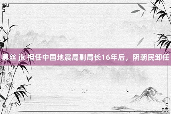 黑丝 jk 担任中国地震局副局长16年后，阴朝民卸任