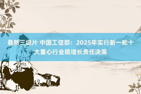 最新三级片 中国工信部：2025年实行新一轮十大重心行业稳增长责任决策