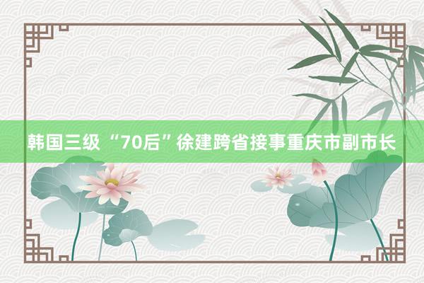 韩国三级 “70后”徐建跨省接事重庆市副市长