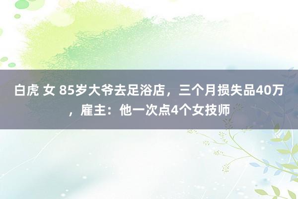 白虎 女 85岁大爷去足浴店，三个月损失品40万，雇主：他一次点4个女技师