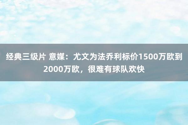 经典三级片 意媒：尤文为法乔利标价1500万欧到2000万欧，很难有球队欢快