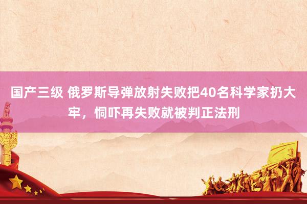 国产三级 俄罗斯导弹放射失败把40名科学家扔大牢，恫吓再失败就被判正法刑