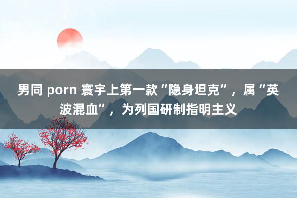 男同 porn 寰宇上第一款“隐身坦克”，属“英波混血”，为列国研制指明主义