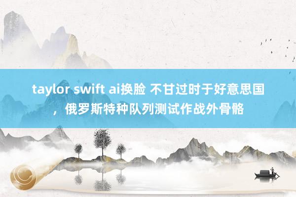 taylor swift ai换脸 不甘过时于好意思国，俄罗斯特种队列测试作战外骨骼