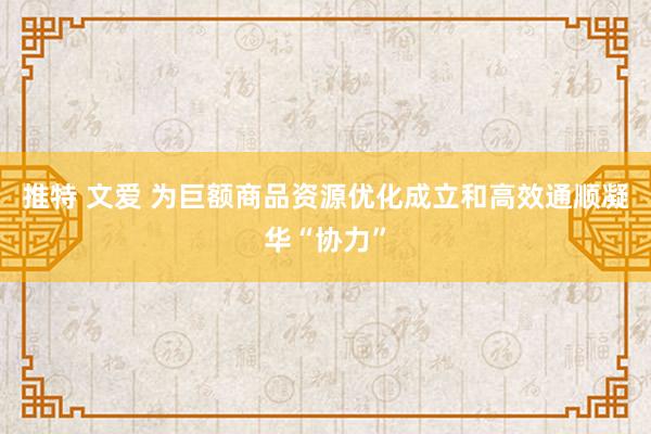 推特 文爱 为巨额商品资源优化成立和高效通顺凝华“协力”