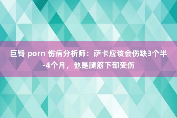 巨臀 porn 伤病分析师：萨卡应该会伤缺3个半-4个月，他是腿筋下部受伤