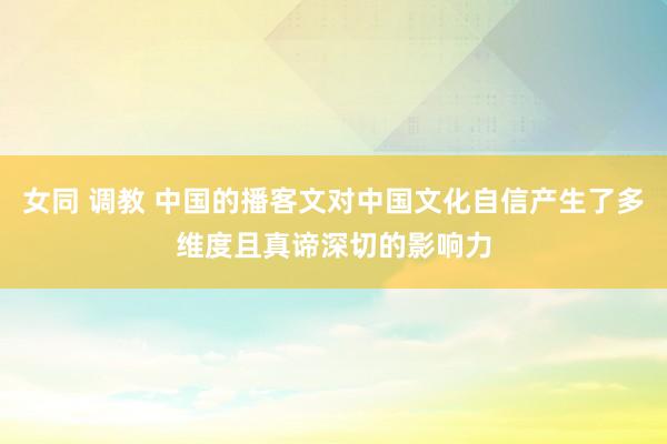 女同 调教 中国的播客文对中国文化自信产生了多维度且真谛深切的影响力