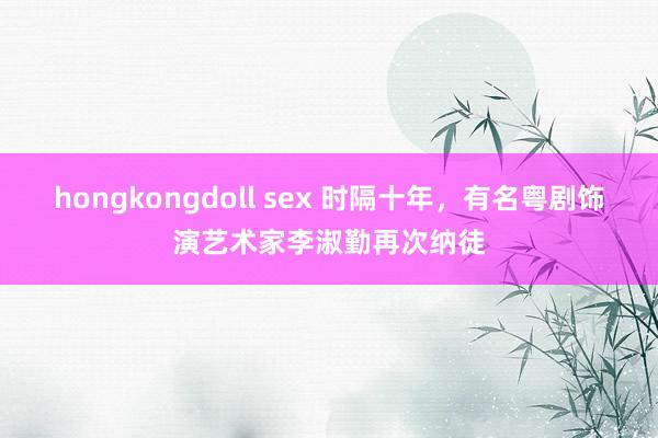 hongkongdoll sex 时隔十年，有名粤剧饰演艺术家李淑勤再次纳徒