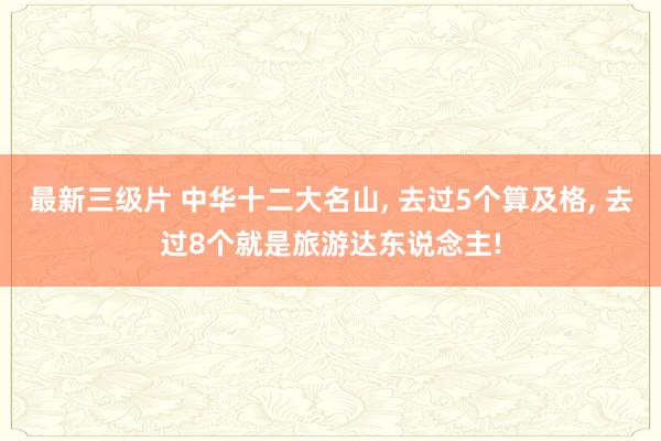 最新三级片 中华十二大名山， 去过5个算及格， 去过8个就是旅游达东说念主!