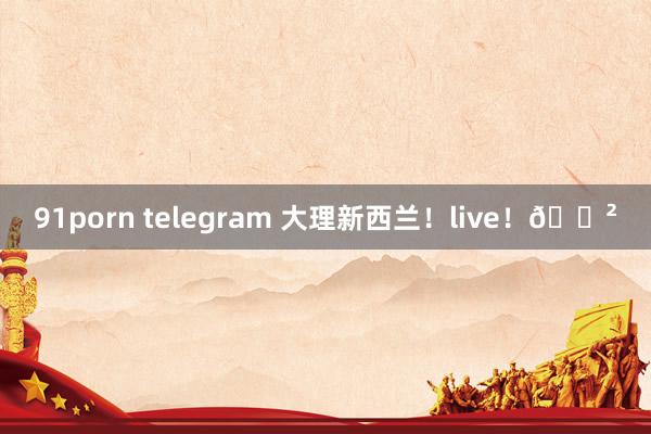 91porn telegram 大理新西兰！live！🌲