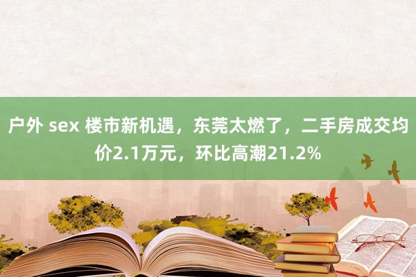 户外 sex 楼市新机遇，东莞太燃了，二手房成交均价2.1万元，环比高潮21.2%