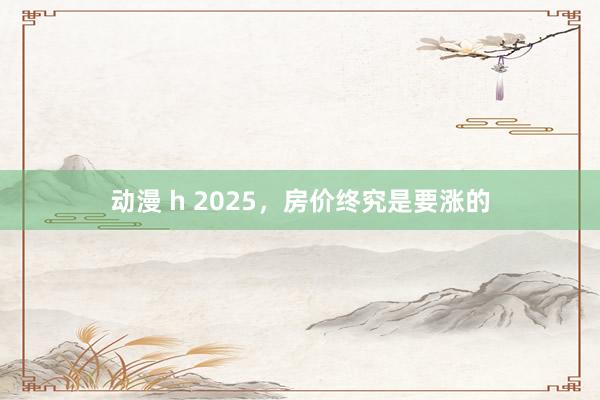 动漫 h 2025，房价终究是要涨的