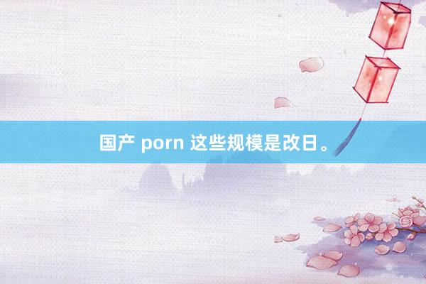 国产 porn 这些规模是改日。