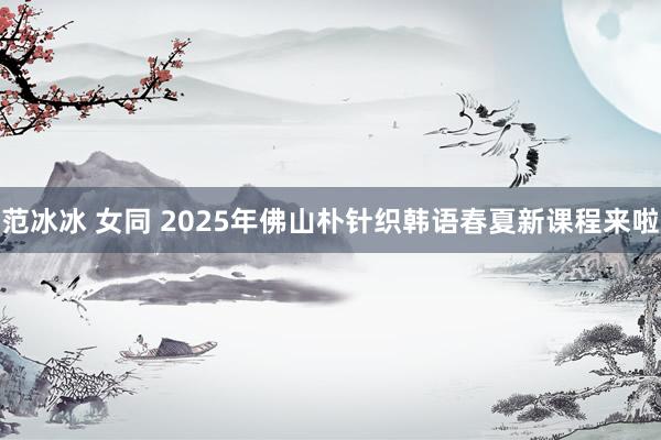 范冰冰 女同 2025年佛山朴针织韩语春夏新课程来啦