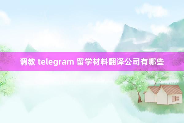 调教 telegram 留学材料翻译公司有哪些