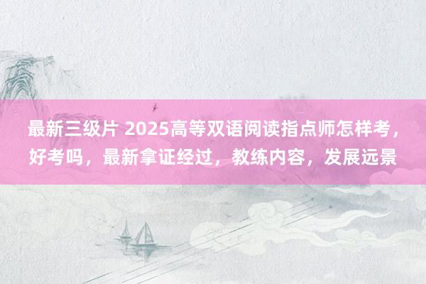 最新三级片 2025高等双语阅读指点师怎样考，好考吗，最新拿证经过，教练内容，发展远景