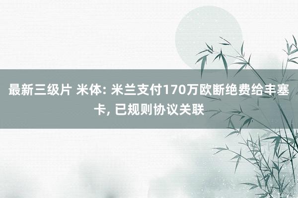 最新三级片 米体: 米兰支付170万欧断绝费给丰塞卡， 已规则协议关联