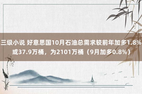 三级小说 好意思国10月石油总需求较前年加多1.8%或37.9万桶，为2101万桶（9月加多0.8%）