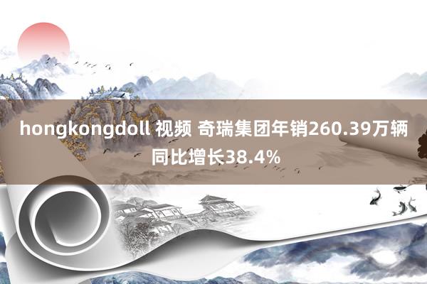 hongkongdoll 视频 奇瑞集团年销260.39万辆 同比增长38.4%